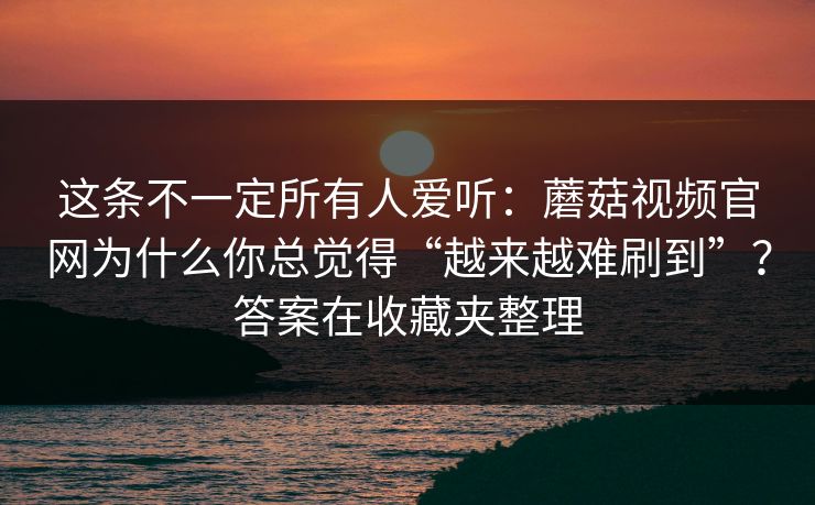 这条不一定所有人爱听：蘑菇视频官网为什么你总觉得“越来越难刷到”？答案在收藏夹整理