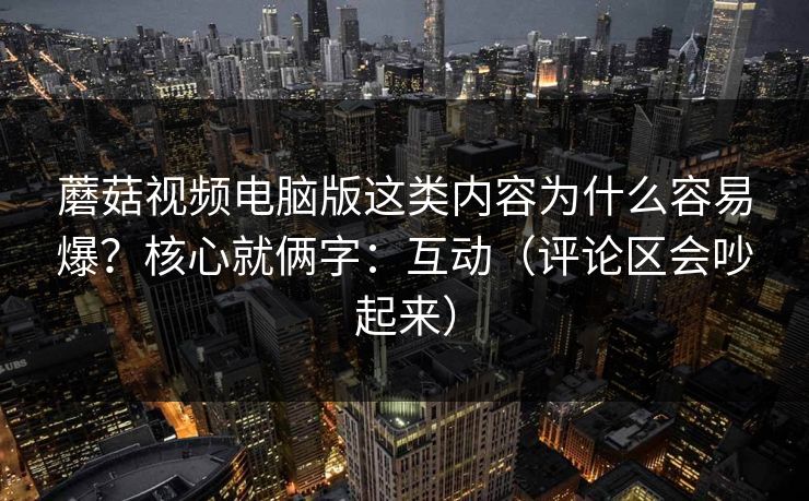 蘑菇视频电脑版这类内容为什么容易爆？核心就俩字：互动（评论区会吵起来）