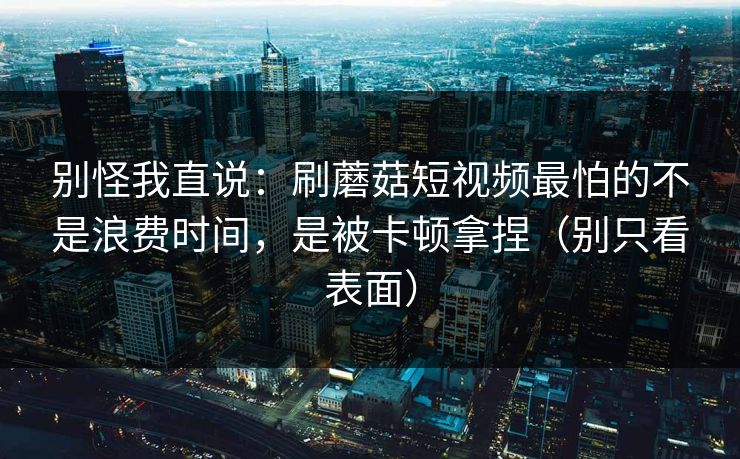 别怪我直说：刷蘑菇短视频最怕的不是浪费时间，是被卡顿拿捏（别只看表面）