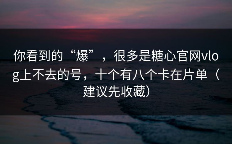 你看到的“爆”，很多是糖心官网vlog上不去的号，十个有八个卡在片单（建议先收藏）