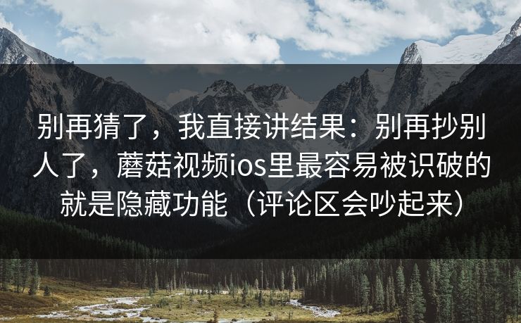 别再猜了，我直接讲结果：别再抄别人了，蘑菇视频ios里最容易被识破的就是隐藏功能（评论区会吵起来）