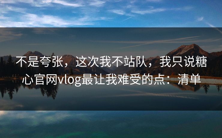 不是夸张，这次我不站队，我只说糖心官网vlog最让我难受的点：清单
