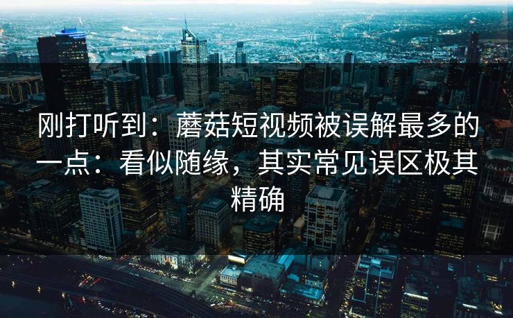 刚打听到：蘑菇短视频被误解最多的一点：看似随缘，其实常见误区极其精确