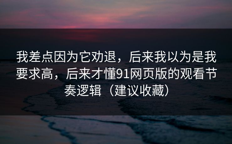 我差点因为它劝退，后来我以为是我要求高，后来才懂91网页版的观看节奏逻辑（建议收藏）
