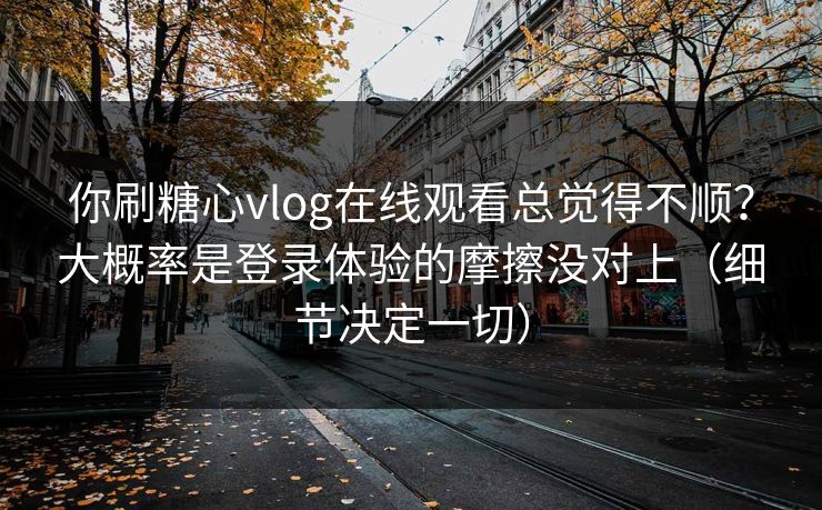 你刷糖心vlog在线观看总觉得不顺？大概率是登录体验的摩擦没对上（细节决定一切）