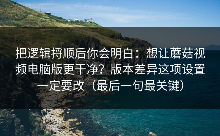 把逻辑捋顺后你会明白:想让蘑菇视频电脑版更干净?版本差异这项设置一定要改(最后一句最关键) 把逻辑捋顺后你会明白:想让蘑菇视频电脑版更干净?版本差异这项设置一定要改(最后一句最关键)