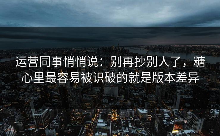 运营同事悄悄说：别再抄别人了，糖心里最容易被识破的就是版本差异