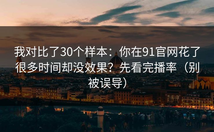 我对比了30个样本：你在91官网花了很多时间却没效果？先看完播率（别被误导）