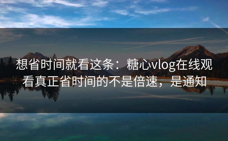 想省时间就看这条：糖心vlog在线观看真正省时间的不是倍速，是通知