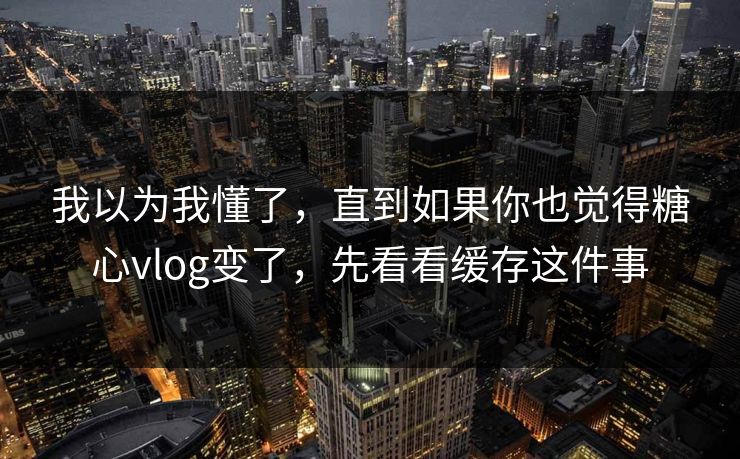 我以为我懂了，直到如果你也觉得糖心vlog变了，先看看缓存这件事