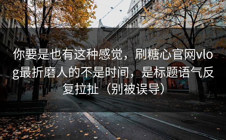 你要是也有这种感觉，刷糖心官网vlog最折磨人的不是时间，是标题语气反复拉扯（别被误导）
