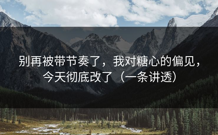 别再被带节奏了,我对糖心的偏见,今天彻底改了(一条讲透) 别再被带节奏了,我对糖心的偏见,今天彻底改了(一条讲透)