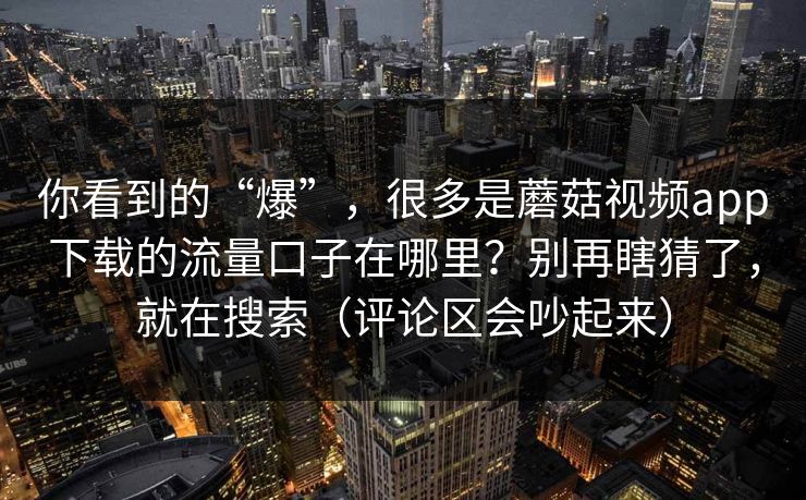 你看到的“爆”，很多是蘑菇视频app下载的流量口子在哪里？别再瞎猜了，就在搜索（评论区会吵起来）