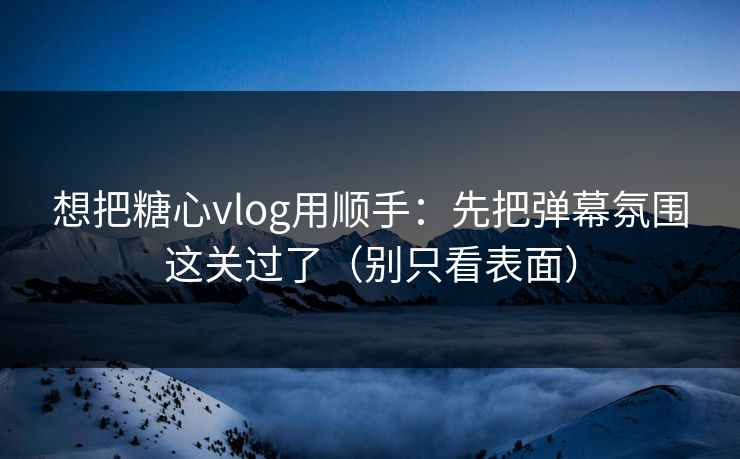 想把糖心vlog用顺手：先把弹幕氛围这关过了（别只看表面）