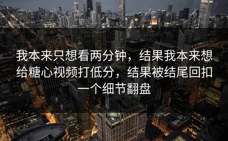我本来只想看两分钟，结果我本来想给糖心视频打低分，结果被结尾回扣一个细节翻盘